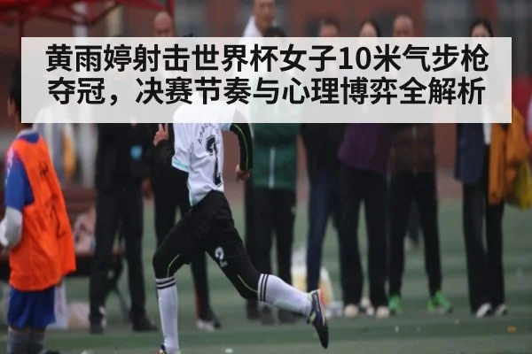 黄雨婷射击世界杯女子10米气步枪夺冠，决赛节奏与心理博弈全解析